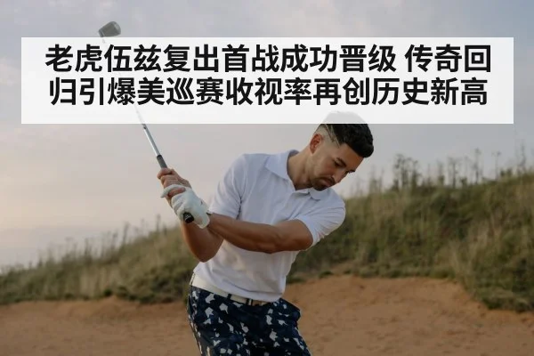 老虎伍兹复出首战成功晋级 传奇回归引爆美巡赛收视率再创历史新高