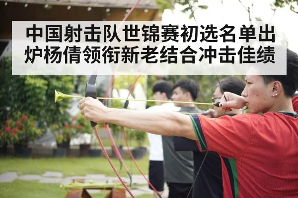 中国射击队世锦赛初选名单出炉杨倩领衔新老结合冲击佳绩